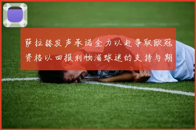 萨拉赫发声承诺全力以赴争取欧冠资格以回报利物浦球迷的支持与期待