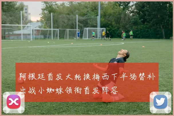 阿根廷首发大轮换梅西下半场替补出战小蜘蛛领衔首发阵容