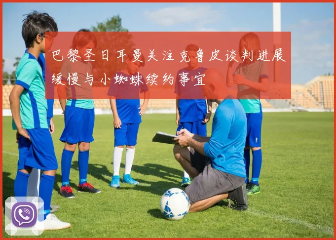 巴黎圣日耳曼关注克鲁皮谈判进展缓慢与小蜘蛛续约事宜