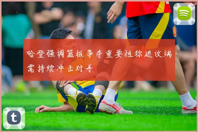哈登强调篮板争夺重要性称进攻端需持续冲击对手