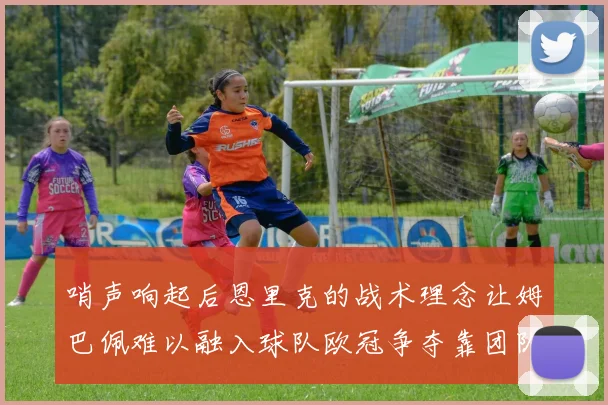 哨声响起后恩里克的战术理念让姆巴佩难以融入球队欧冠争夺靠团队配合与跑动