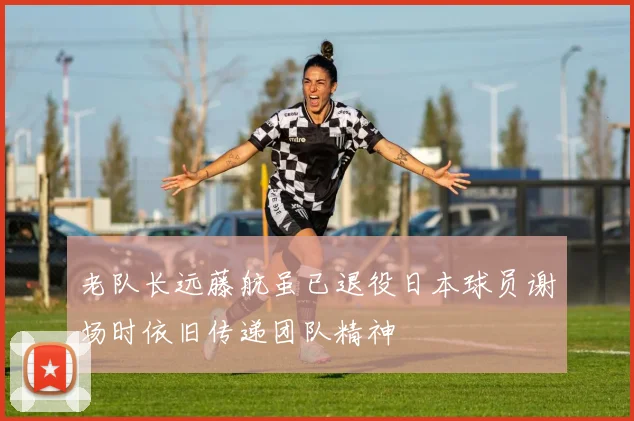 老队长远藤航虽已退役日本球员谢场时依旧传递团队精神