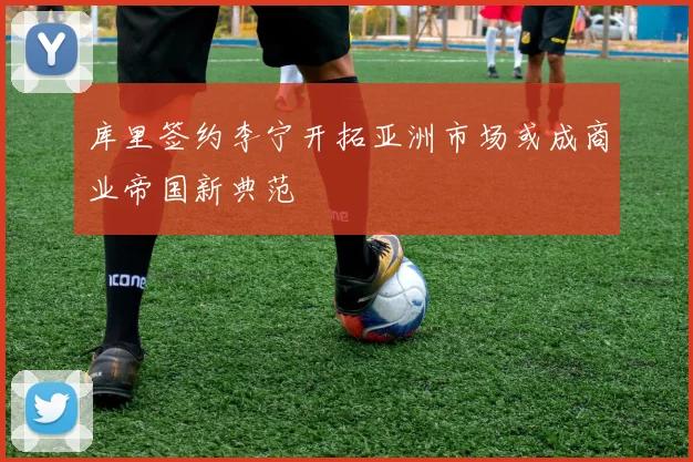 库里签约李宁开拓亚洲市场或成商业帝国新典范