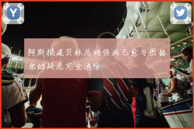 阿斯报道贝林厄姆伤病已愈与图赫尔的疑虑完全消除