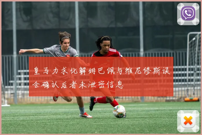 皇马力求化解姆巴佩与维尼修斯误会确认后者未泄密信息