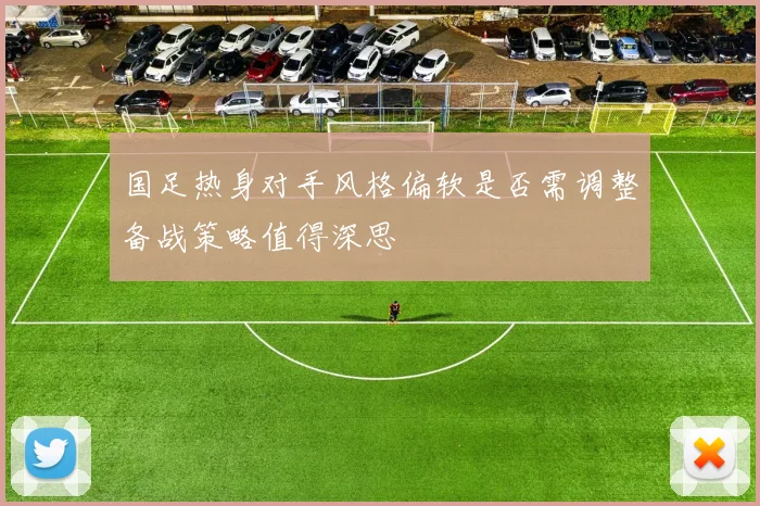 国足热身对手风格偏软是否需调整备战策略值得深思