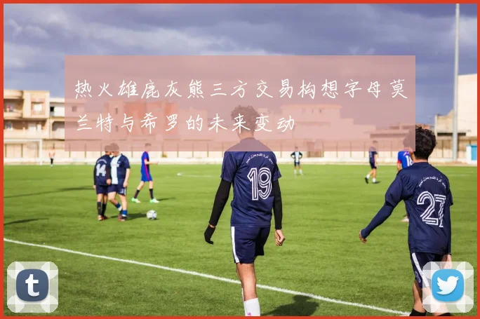 热火雄鹿灰熊三方交易构想字母莫兰特与希罗的未来变动