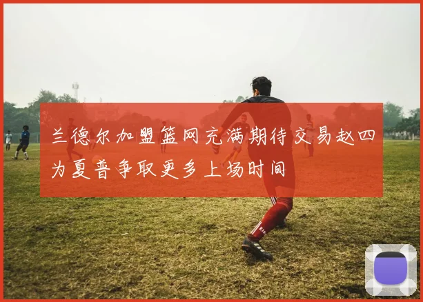 兰德尔加盟篮网充满期待交易赵四为夏普争取更多上场时间