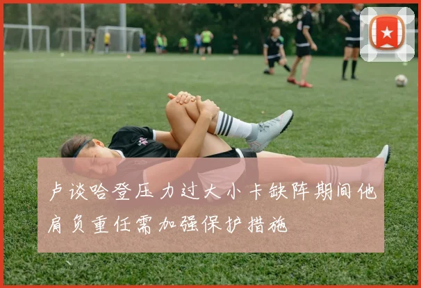 卢谈哈登压力过大小卡缺阵期间他肩负重任需加强保护措施
