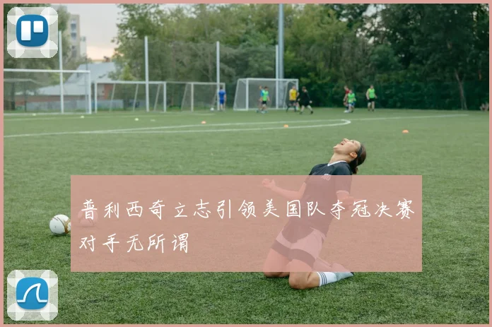 普利西奇立志引领美国队夺冠决赛对手无所谓