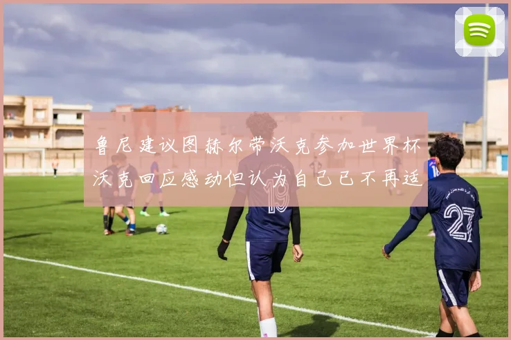 鲁尼建议图赫尔带沃克参加世界杯沃克回应感动但认为自己已不再适合