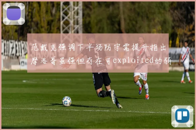范戴克强调下半场防守需提升指出摩洛哥虽强但存在可exploited的弱点