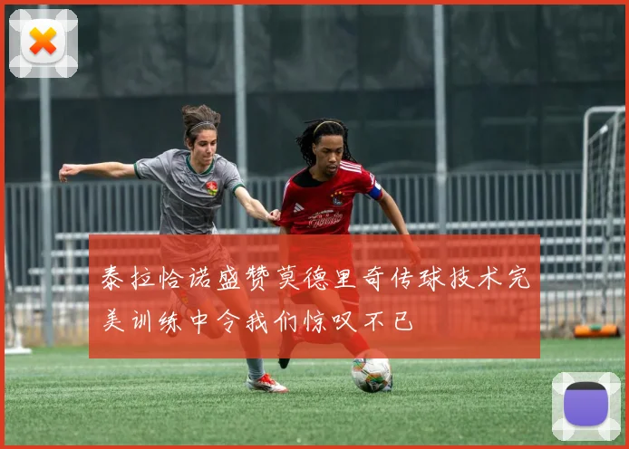 泰拉恰诺盛赞莫德里奇传球技术完美训练中令我们惊叹不已