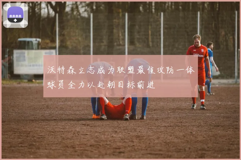 沃特森立志成为联盟最佳攻防一体球员全力以赴朝目标前进