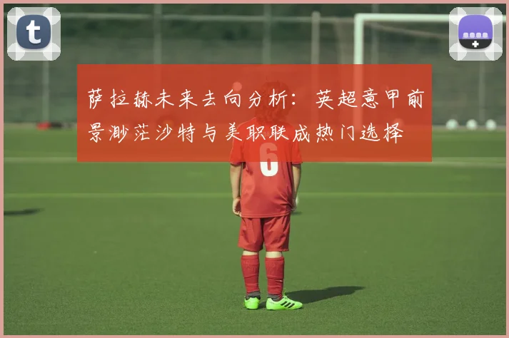 萨拉赫未来去向分析：英超意甲前景渺茫沙特与美职联成热门选择