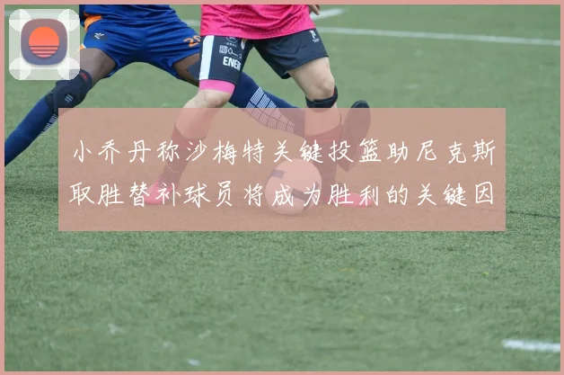 小乔丹称沙梅特关键投篮助尼克斯取胜替补球员将成为胜利的关键因素
