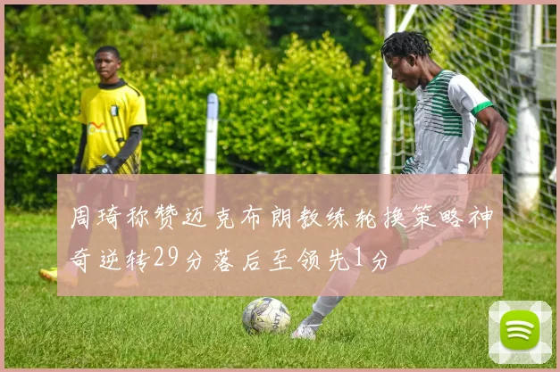 周琦称赞迈克布朗教练轮换策略神奇逆转29分落后至领先1分