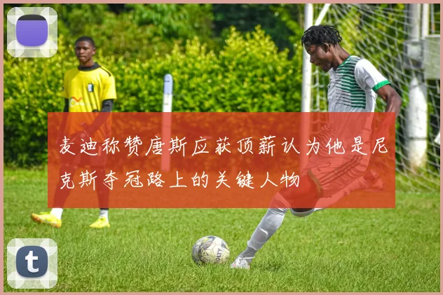 麦迪称赞唐斯应获顶薪认为他是尼克斯夺冠路上的关键人物