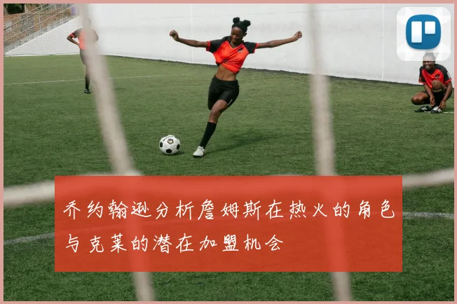 乔约翰逊分析詹姆斯在热火的角色与克莱的潜在加盟机会