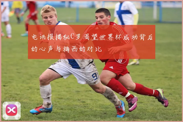 电讯报揭秘C罗渴望世界杯成功背后的心声与梅西的对比