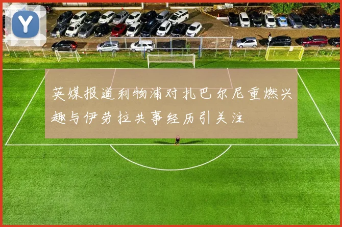 英媒报道利物浦对扎巴尔尼重燃兴趣与伊劳拉共事经历引关注