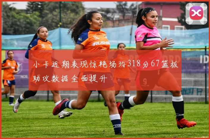 小卡近期表现惊艳场均318分67篮板助攻数据全面提升