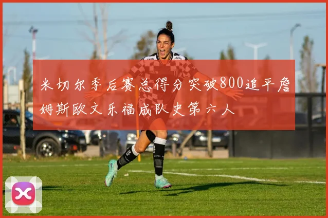 米切尔季后赛总得分突破800追平詹姆斯欧文乐福成队史第六人