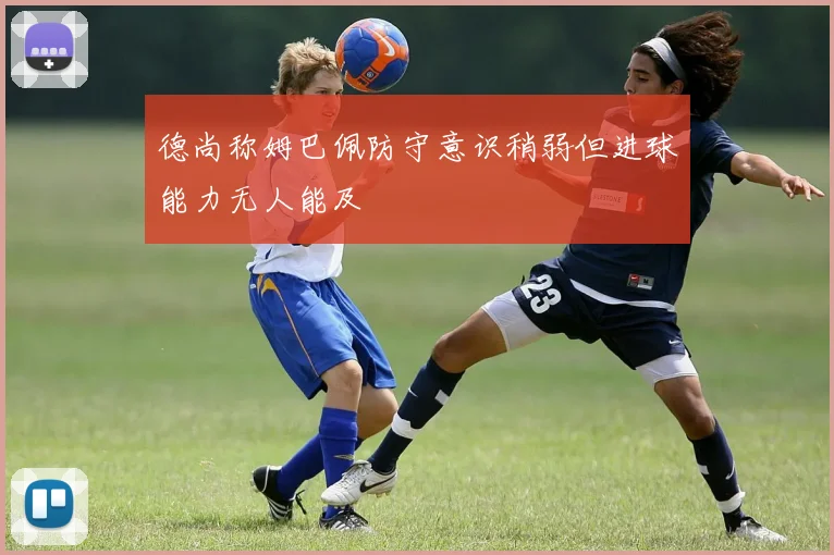 德尚称姆巴佩防守意识稍弱但进球能力无人能及