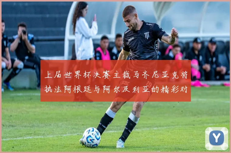上届世界杯决赛主裁马齐尼亚克将执法阿根廷与阿尔及利亚的精彩对决