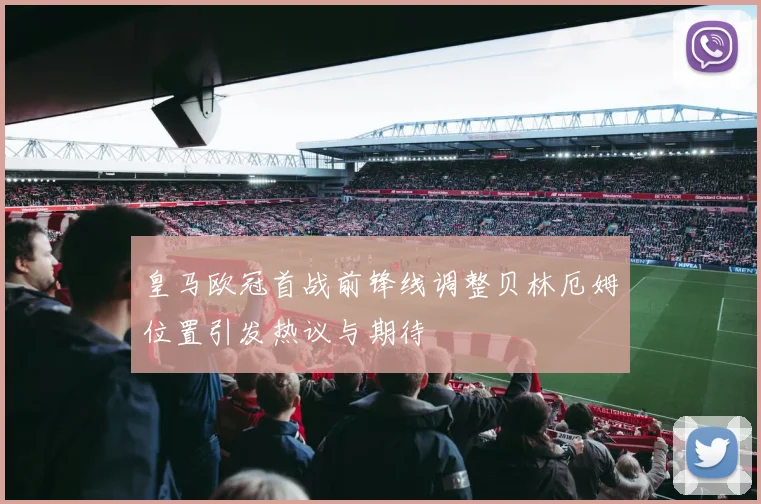 皇马欧冠首战前锋线调整贝林厄姆位置引发热议与期待