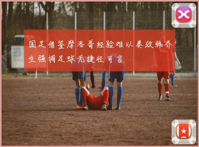 国足借鉴摩洛哥经验难以奏效韩乔生强调足球无捷径可言