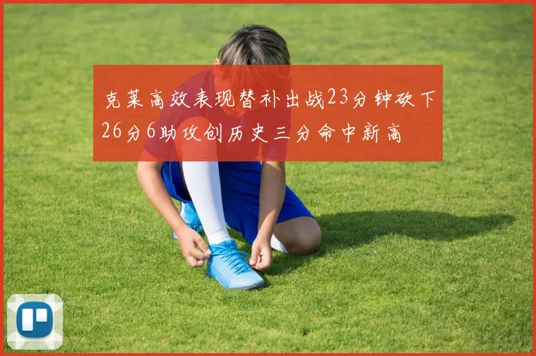 克莱高效表现替补出战23分钟砍下26分6助攻创历史三分命中新高