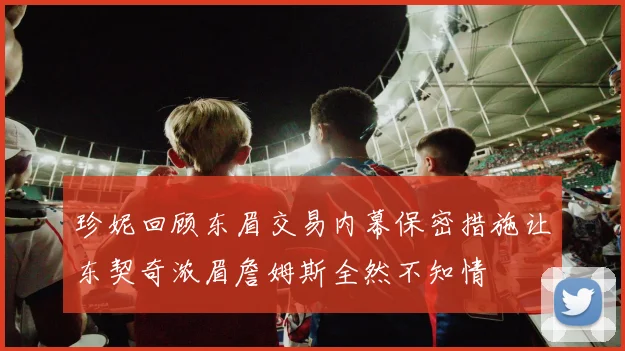 珍妮回顾东眉交易内幕保密措施让东契奇浓眉詹姆斯全然不知情