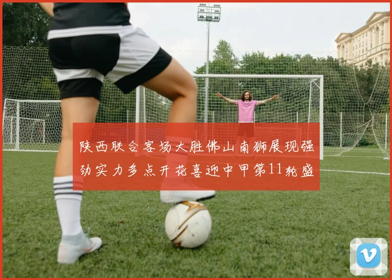 陕西联合客场大胜佛山南狮展现强劲实力多点开花喜迎中甲第11轮盛宴
