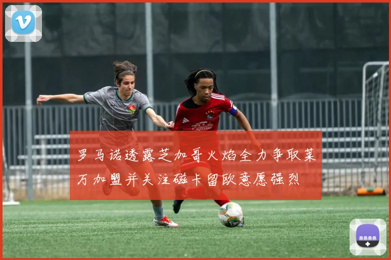 罗马诺透露芝加哥火焰全力争取莱万加盟并关注磁卡留欧意愿强烈