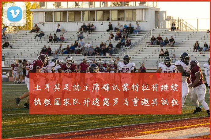 土耳其足协主席确认蒙特拉将继续执教国家队并透露罗马曾邀其执教