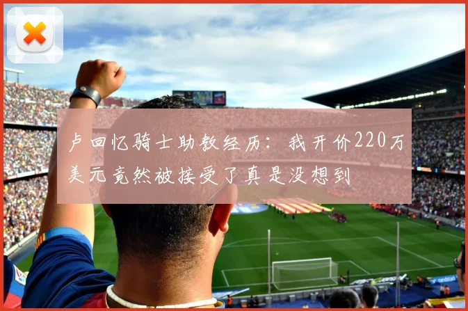卢回忆骑士助教经历：我开价220万美元竟然被接受了真是没想到