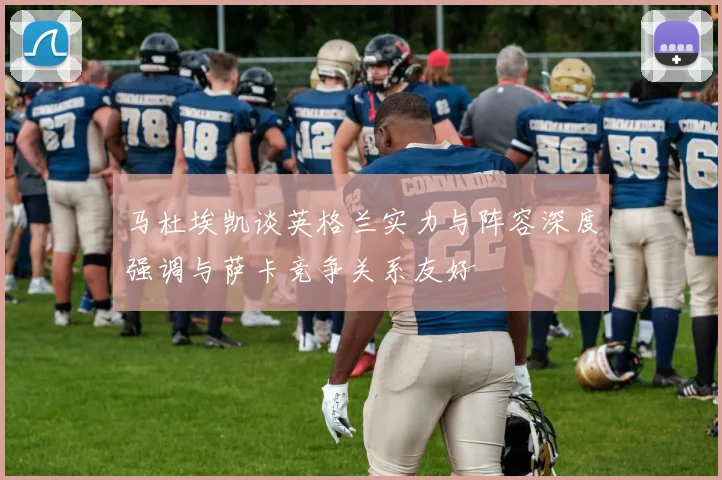 马杜埃凯谈英格兰实力与阵容深度强调与萨卡竞争关系友好