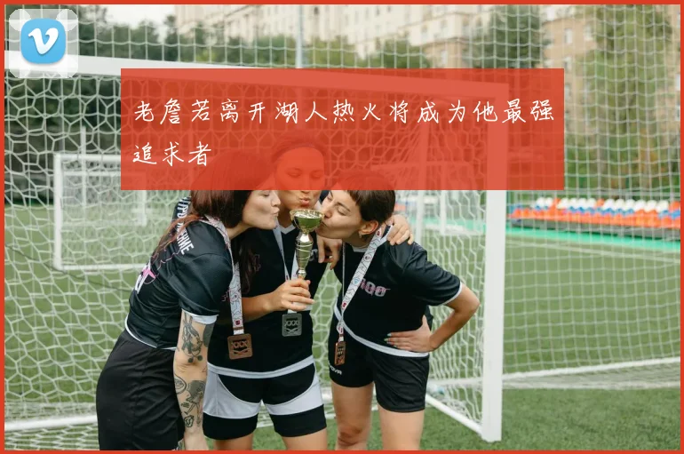 老詹若离开湖人热火将成为他最强追求者