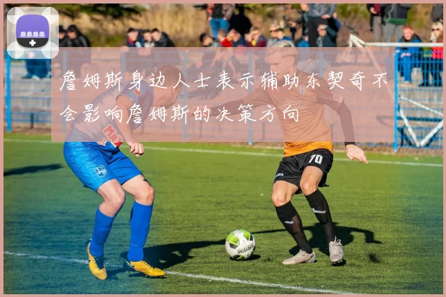 詹姆斯身边人士表示辅助东契奇不会影响詹姆斯的决策方向