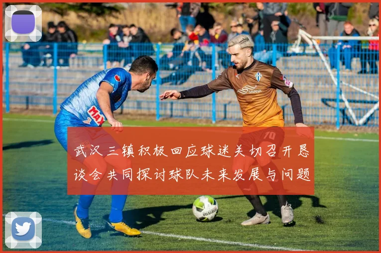 武汉三镇积极回应球迷关切召开恳谈会共同探讨球队未来发展与问题解决